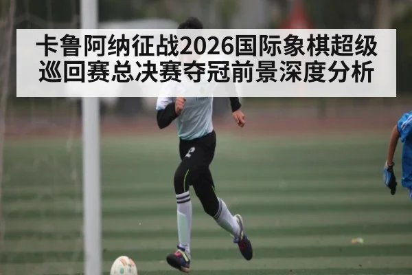 卡鲁阿纳征战2026国际象棋超级巡回赛总决赛夺冠前景深度分析