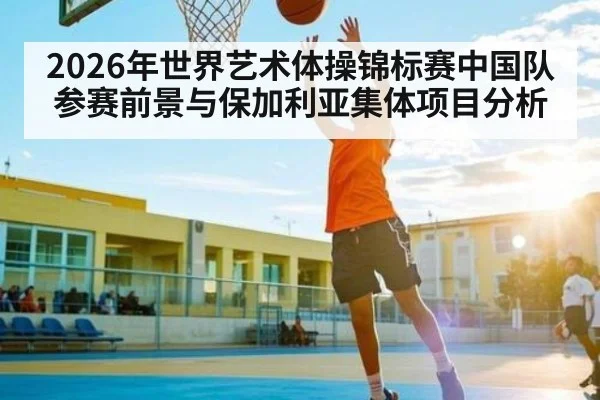 2026年世界艺术体操锦标赛中国队参赛前景与保加利亚集体项目分析